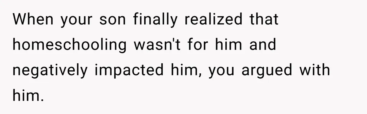 When your son finally realized that homeschooling wasn't for him and negatively impacted him, you argued with him.