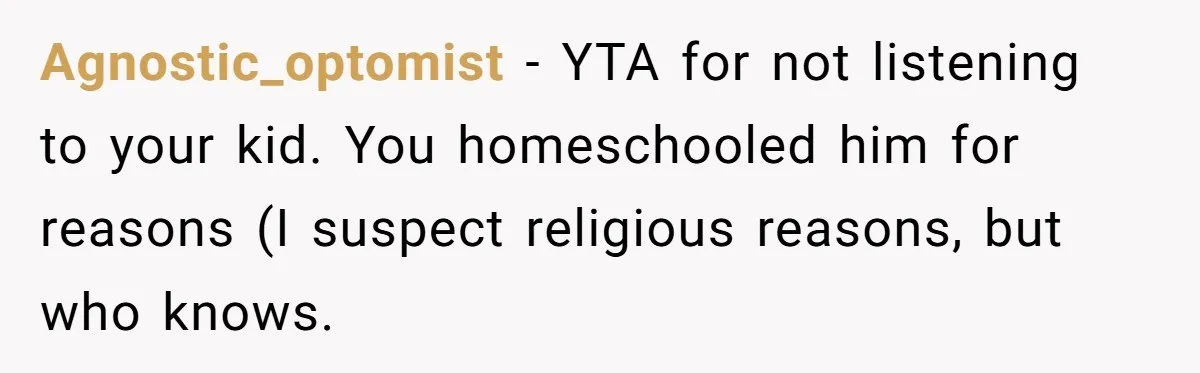 Agnostic_optomist − YTA for not listening to your kid. You homeschooled him for reasons (I suspect religious reasons, but who knows.