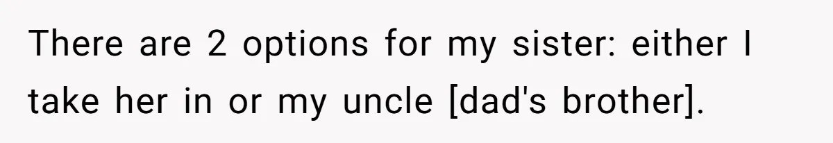 There are 2 options for my sister: either I take her in or my uncle [dad's brother].