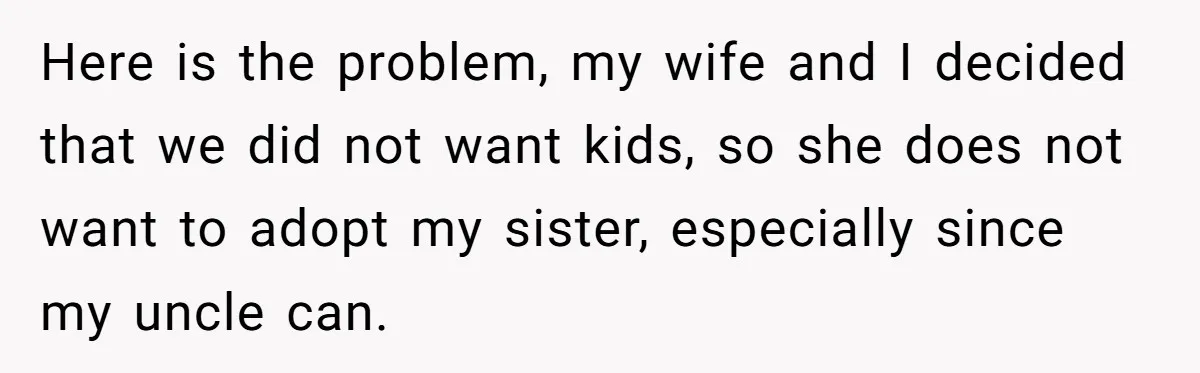 Man Wants To Adopt His Sister After Father’s Death, But Wife Refuses To Have Kids Here is the problem, my wife and I decided that we did not want kids, so she does not want to adopt my sister, especially since my uncle can.