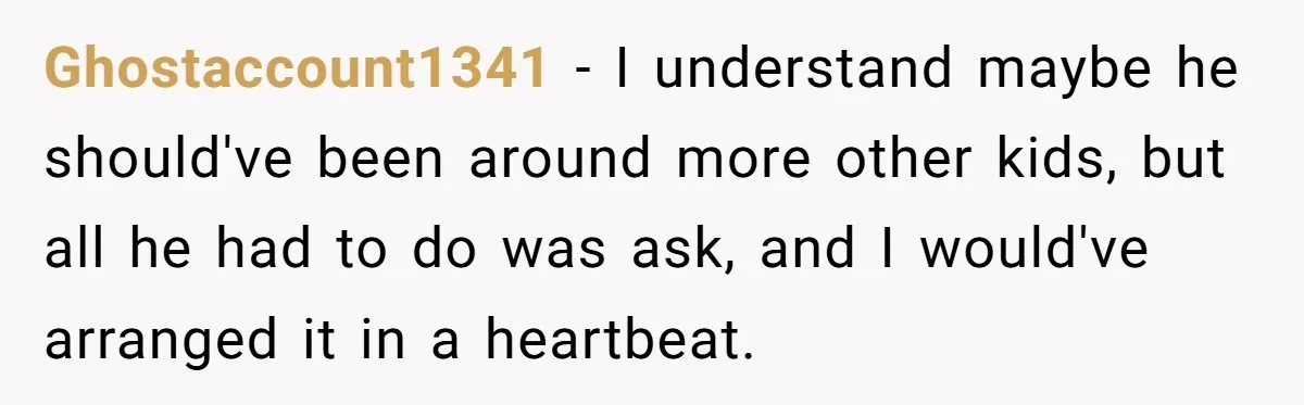 Ghostaccount1341 − I understand maybe he should've been around more other kids, but all he had to do was ask, and I would've arranged it in a heartbeat.