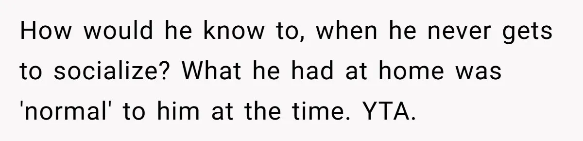 How would he know to, when he never gets to socialize? What he had at home was 'normal' to him at the time. YTA.