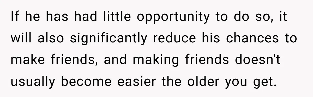 If he has had little opportunity to do so, it will also significantly reduce his chances to make friends, and making friends doesn't usually become easier the older you get.