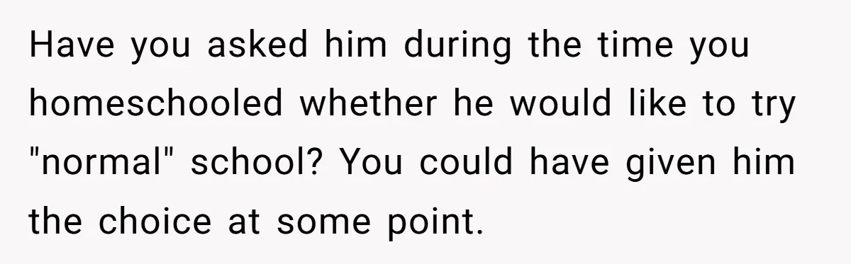 Have you asked him during the time you homeschooled whether he would like to try "normal" school? You could have given him the choice at some point.