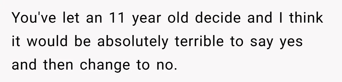 Man Wants To Adopt His Sister After Father’s Death, But Wife Refuses To Have Kids You've let an 11 year old decide and I think it would be absolutely terrible to say yes and then change to no.