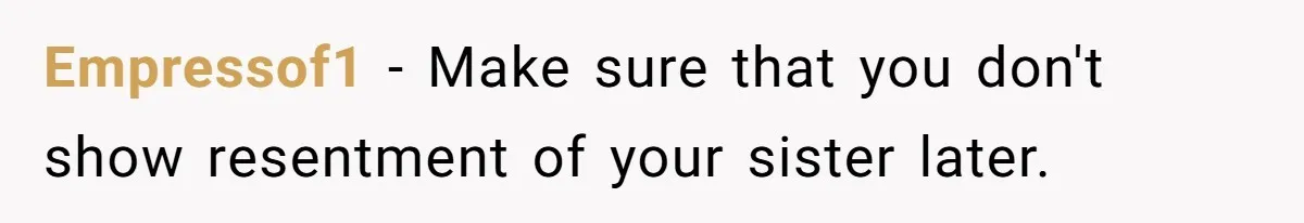 Man Wants To Adopt His Sister After Father’s Death, But Wife Refuses To Have Kids Empressof1 − Make sure that you don't show resentment of your sister later.