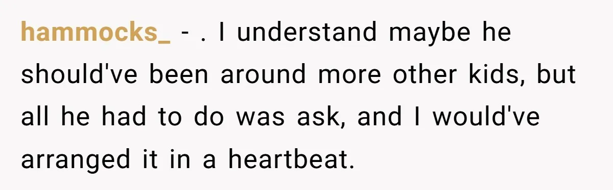 hammocks_ − . I understand maybe he should've been around more other kids, but all he had to do was ask, and I would've arranged it in a heartbeat.