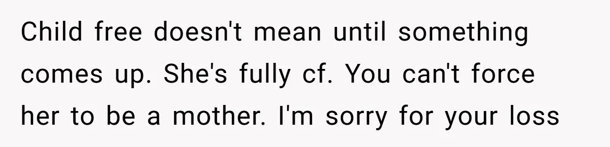 Man Wants To Adopt His Sister After Father’s Death, But Wife Refuses To Have Kids Child free doesn't mean until something comes up. She's fully cf. You can't force her to be a mother. I'm sorry for your loss