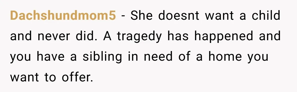 Man Wants To Adopt His Sister After Father’s Death, But Wife Refuses To Have Kids Dachshundmom5 − She doesnt want a child and never did. A tragedy has happened and you have a sibling in need of a home you want to offer.