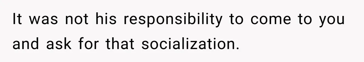 It was not his responsibility to come to you and ask for that socialization.