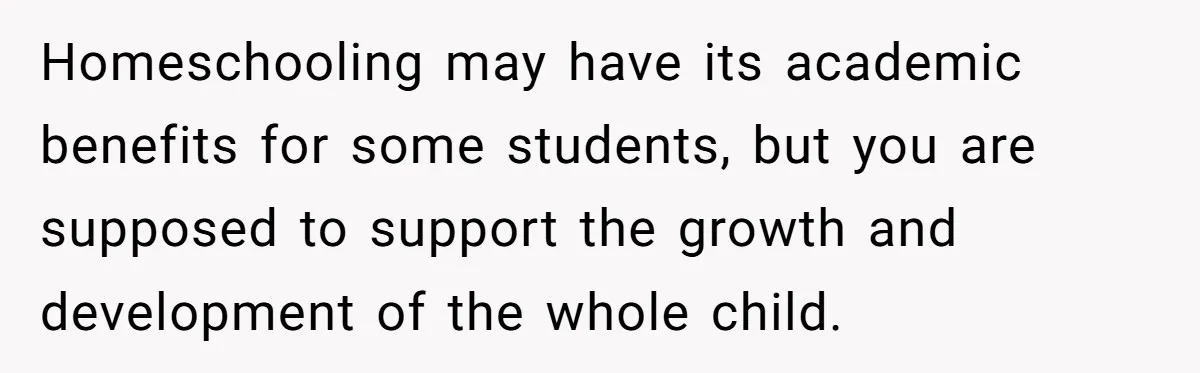 Homeschooling may have its academic benefits for some students, but you are supposed to support the growth and development of the whole child.