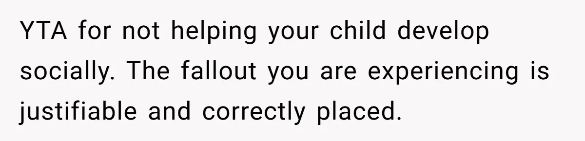 YTA for not helping your child develop socially. The fallout you are experiencing is justifiable and correctly placed.