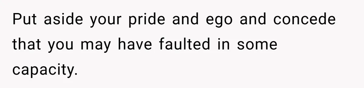 Put aside your pride and ego and concede that you may have faulted in some capacity.