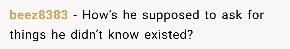 beez8383 − How’s he supposed to ask for things he didn’t know existed?
