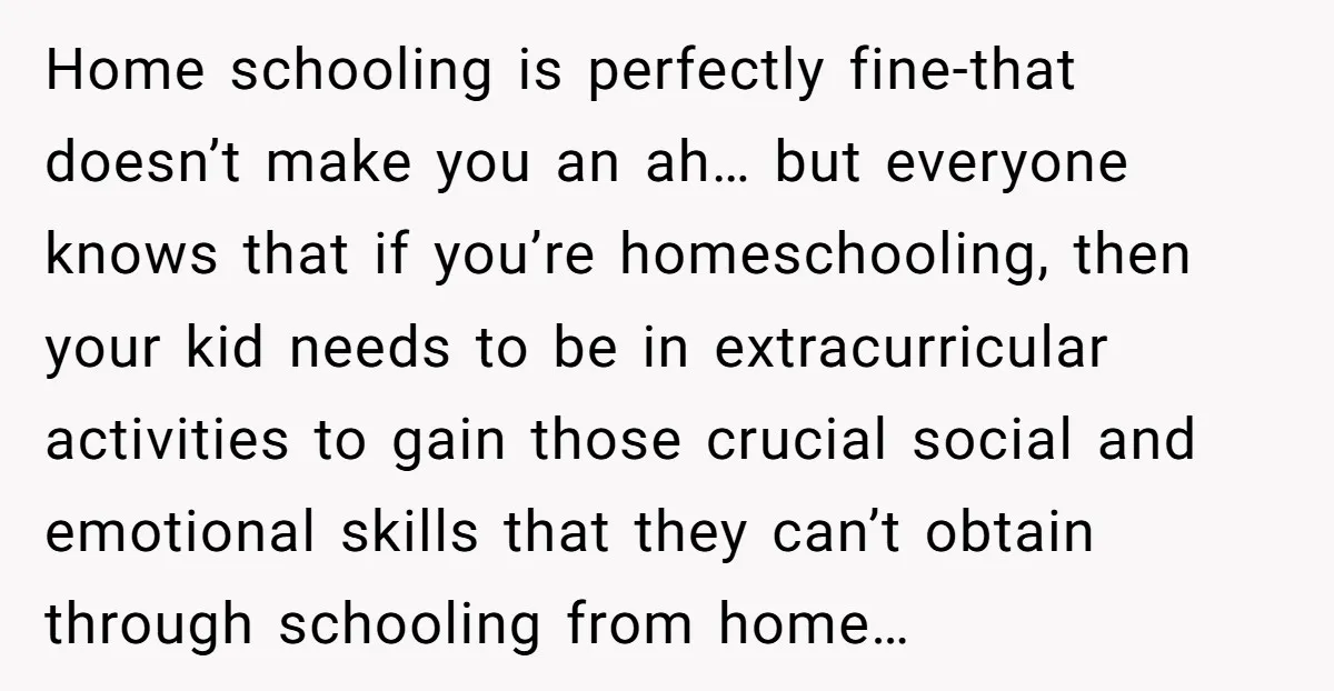 Home schooling is perfectly fine-that doesn’t make you an ah… but everyone knows that if you’re homeschooling, then your kid needs to be in extracurricular activities to gain those crucial...