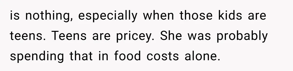 is nothing, especially when those kids are teens. Teens are pricey. She was probably spending that in food costs alone.