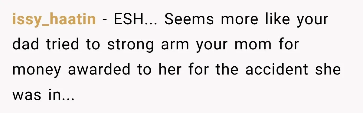 issy_haatin - ESH... Seems more like your dad tried to strong arm your mom for money awarded to her for the accident she was in...
