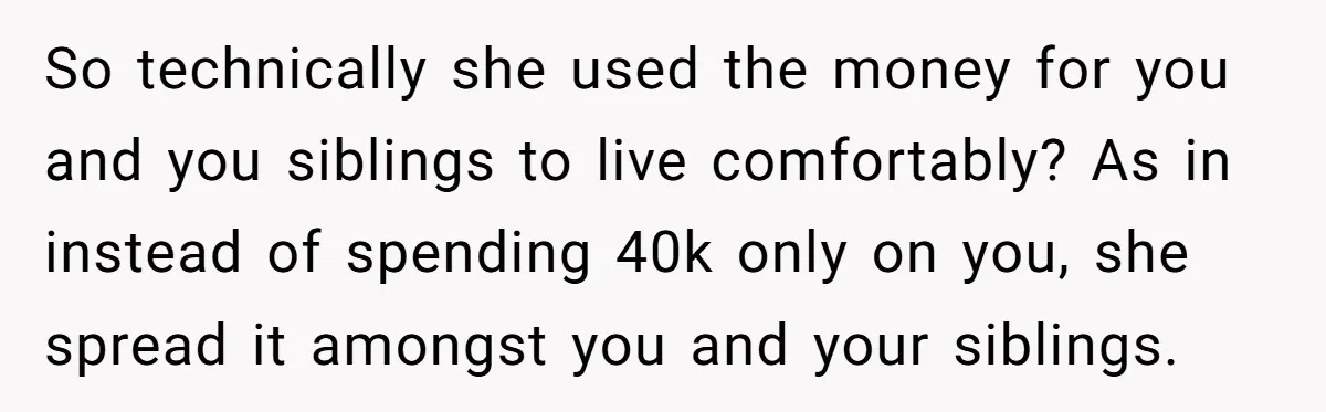 So technically she used the money for you and you siblings to live comfortably? As in instead of spending 40k only on you, she spread it amongst you and your...