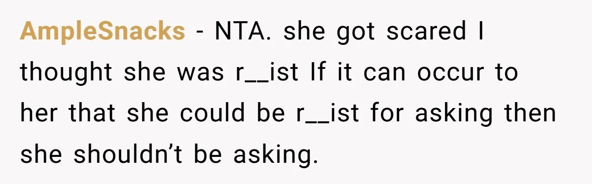 19-Year-Old Playfully Dodges Ethnicity Question With Girl Who Turns Out Autistic And Starts Feeling Guilty AmpleSnacks − NTA. she got scared I thought she was r__ist If it can occur to her that she could be r__ist for asking then she shouldn’t be asking.