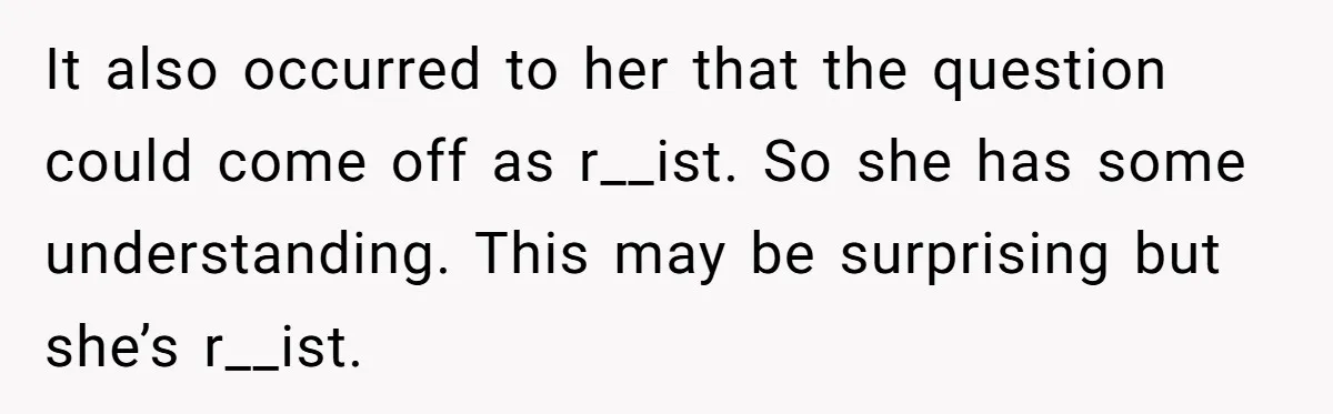 19-Year-Old Playfully Dodges Ethnicity Question With Girl Who Turns Out Autistic And Starts Feeling Guilty It also occurred to her that the question could come off as r__ist. So she has some understanding. This may be surprising but she’s r__ist.