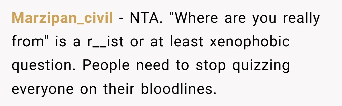 19-Year-Old Playfully Dodges Ethnicity Question With Girl Who Turns Out Autistic And Starts Feeling Guilty Marzipan_civil − NTA. "Where are you really from" is a r__ist or at least xenophobic question. People need to stop quizzing everyone on their bloodlines.