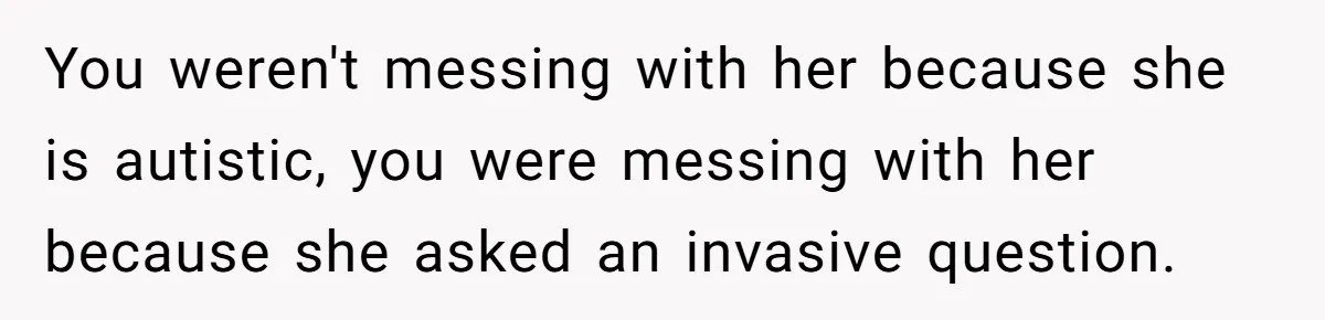 19-Year-Old Playfully Dodges Ethnicity Question With Girl Who Turns Out Autistic And Starts Feeling Guilty You weren't messing with her because she is autistic, you were messing with her because she asked an invasive question.