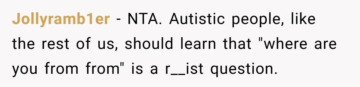 19-Year-Old Playfully Dodges Ethnicity Question With Girl Who Turns Out Autistic And Starts Feeling Guilty Jollyramb1er − NTA. Autistic people, like the rest of us, should learn that "where are you from from" is a r__ist question.