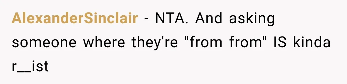 19-Year-Old Playfully Dodges Ethnicity Question With Girl Who Turns Out Autistic And Starts Feeling Guilty AlexanderSinclair − NTA. And asking someone where they're "from from" IS kinda r__ist