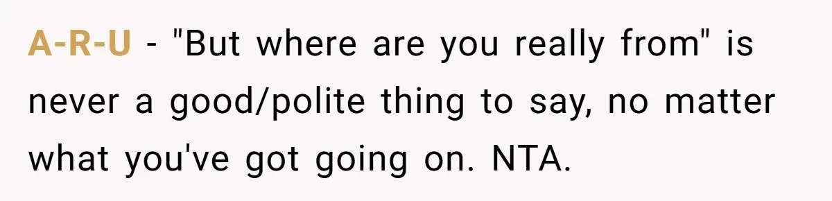 19-Year-Old Playfully Dodges Ethnicity Question With Girl Who Turns Out Autistic And Starts Feeling Guilty A-R-U − "But where are you really from" is never a good/polite thing to say, no matter what you've got going on. NTA.