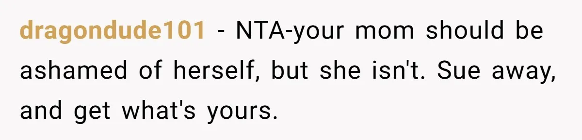 dragondude101 - NTA-your mom should be ashamed of herself, but she isn't. Sue away, and get what's yours.