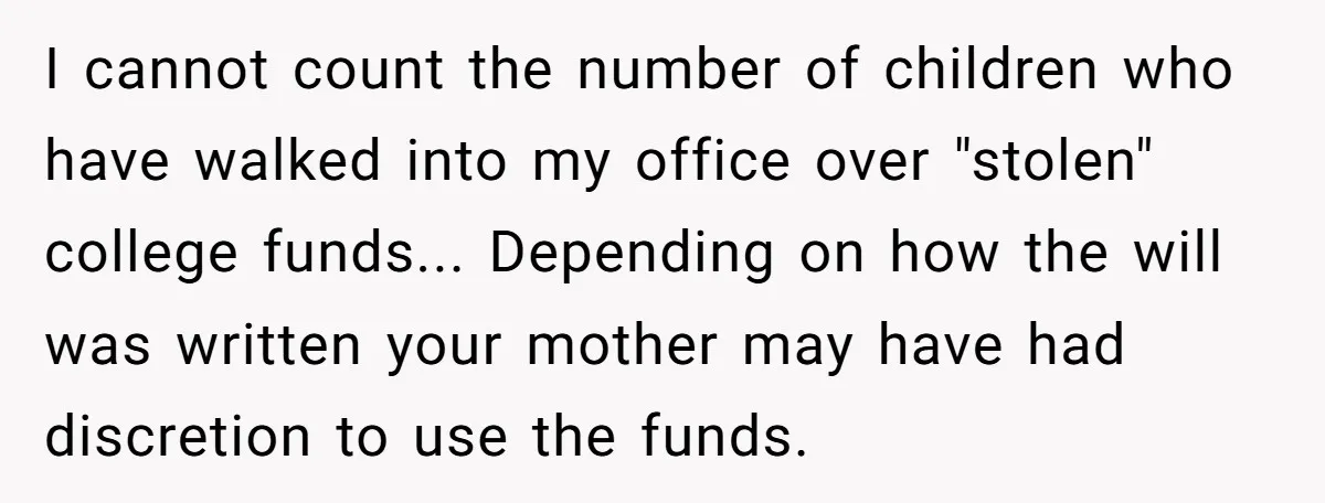 I cannot count the number of children who have walked into my office over "stolen" college funds... Depending on how the will was written your mother may have had discretion...