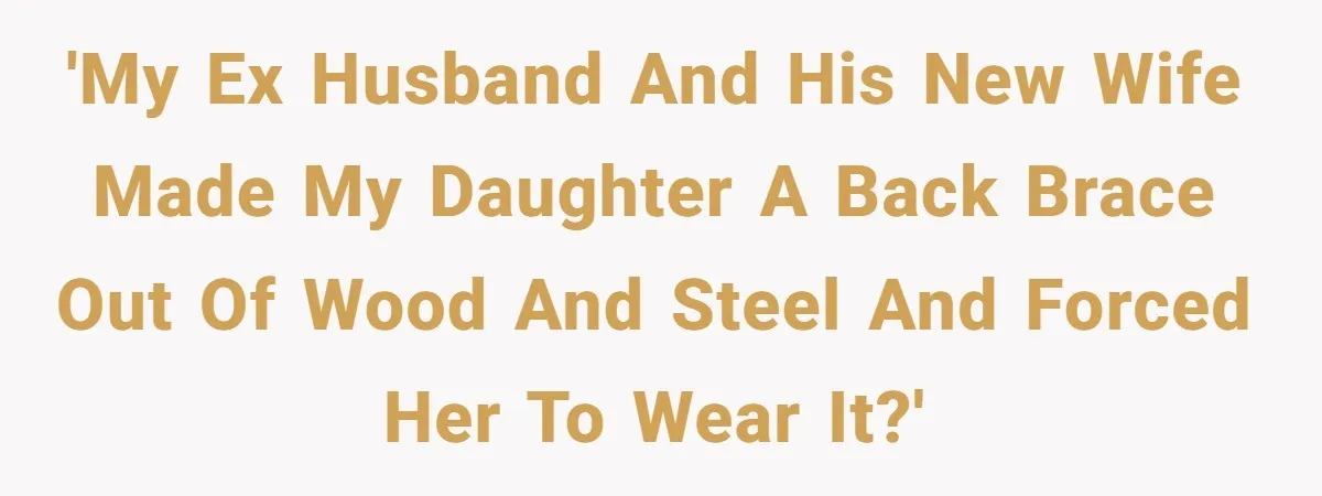 'My ex husband and his new wife made my daughter a back brace out of wood and steel and forced her to wear it?'