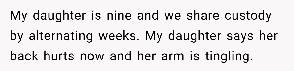 My daughter is nine and we share custody by alternating weeks. My daughter says her back hurts now and her arm is tingling.