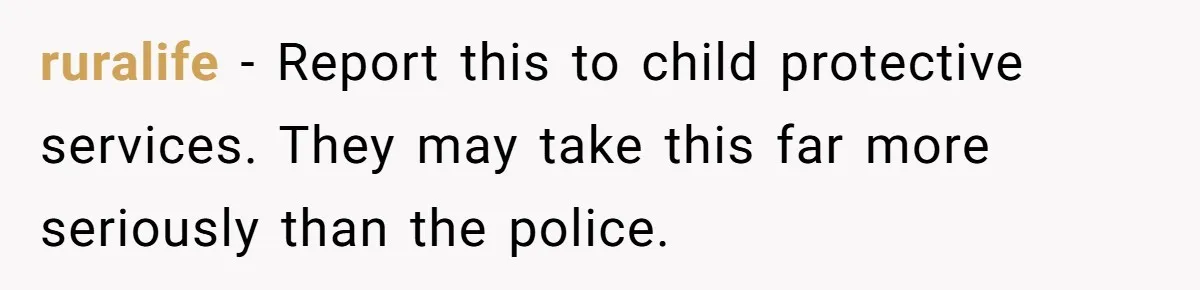 ruralife − Report this to child protective services. They may take this far more seriously than the police.