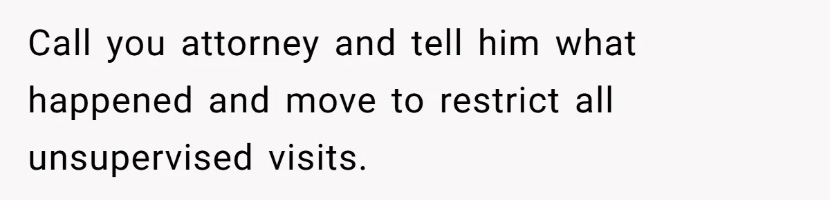 Call you attorney and tell him what happened and move to restrict all unsupervised visits.
