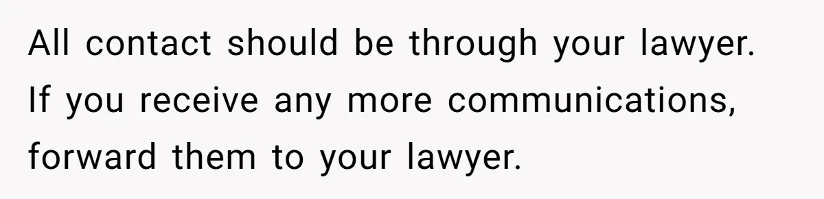 All contact should be through your lawyer. If you receive any more communications, forward them to your lawyer.