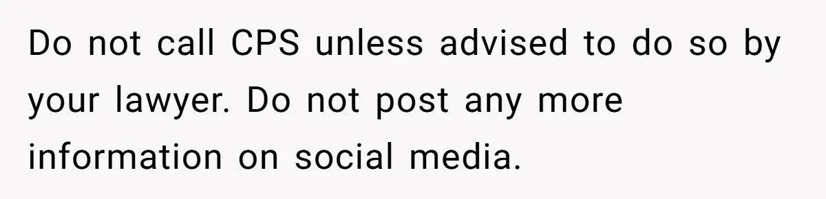 Do not call CPS unless advised to do so by your lawyer. Do not post any more information on social media.