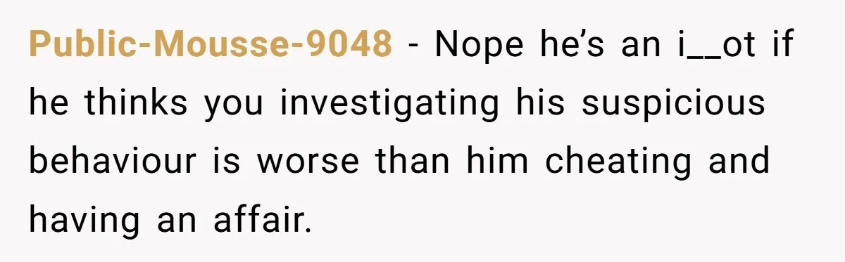 Public-Mousse-9048 − Nope he’s an i__ot if he thinks you investigating his suspicious behaviour is worse than him cheating and having an affair.