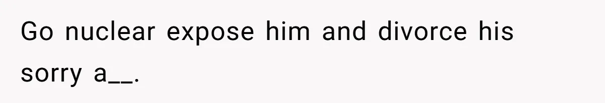 Go nuclear expose him and divorce his sorry a__.