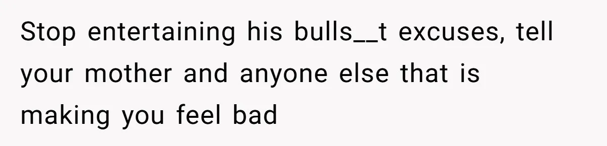 Stop entertaining his bulls__t excuses, tell your mother and anyone else that is making you feel bad