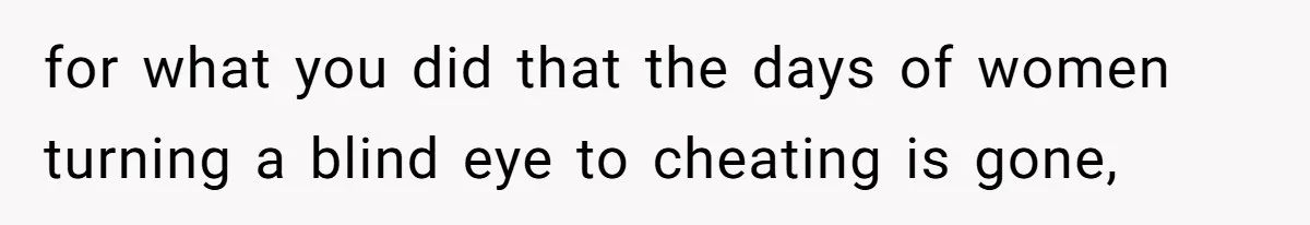 for what you did that the days of women turning a blind eye to cheating is gone,