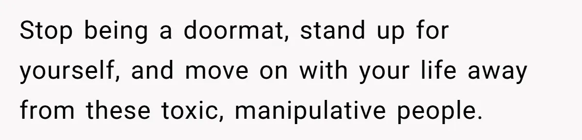 Stop being a doormat, stand up for yourself, and move on with your life away from these toxic, manipulative people.