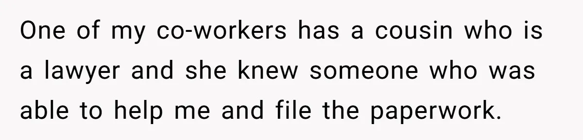 One of my co-workers has a cousin who is a lawyer and she knew someone who was able to help me and file the paperwork.