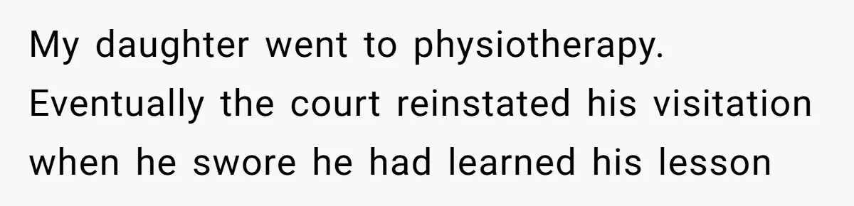 My daughter went to physiotherapy. Eventually the court reinstated his visitation when he swore he had learned his lesson