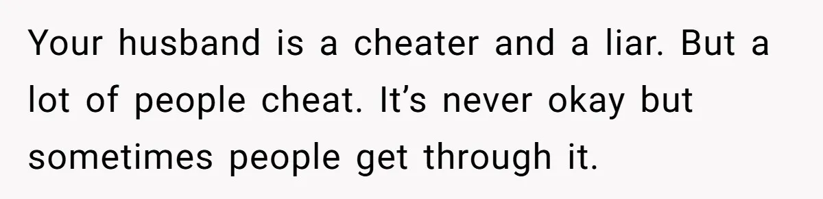 Your husband is a cheater and a liar. But a lot of people cheat. It’s never okay but sometimes people get through it.