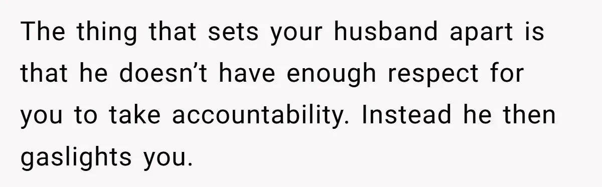 The thing that sets your husband apart is that he doesn’t have enough respect for you to take accountability. Instead he then gaslights you.
