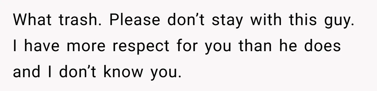 What trash. Please don’t stay with this guy. I have more respect for you than he does and I don’t know you.