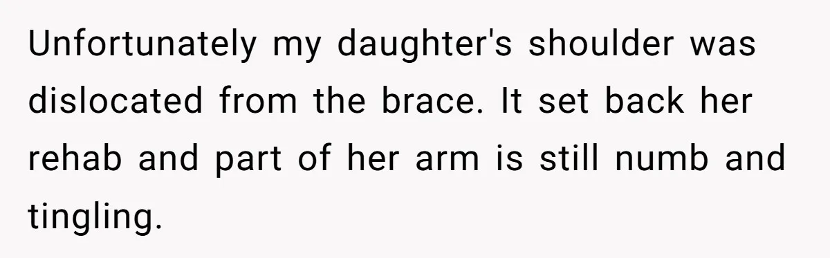 Unfortunately my daughter's shoulder was dislocated from the brace. It set back her rehab and part of her arm is still numb and tingling.