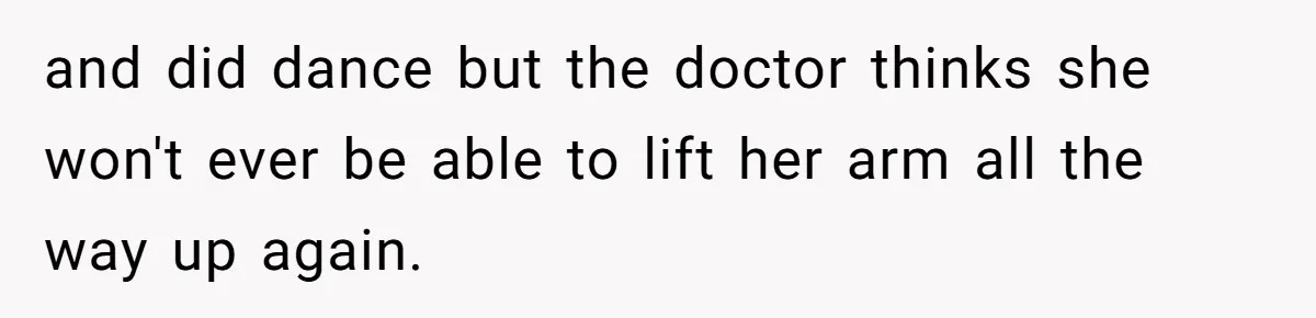 and did dance but the doctor thinks she won't ever be able to lift her arm all the way up again.