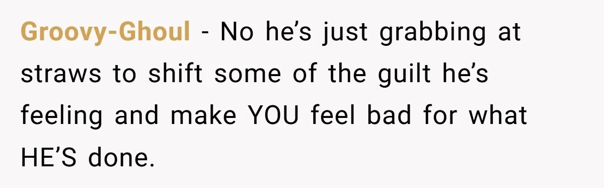Groovy-Ghoul − No he’s just grabbing at straws to shift some of the guilt he’s feeling and make YOU feel bad for what HE’S done.